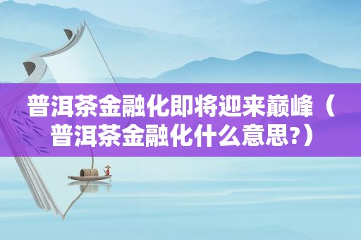 普洱茶金融化即将迎来巅峰（普洱茶金融化什么意思?）