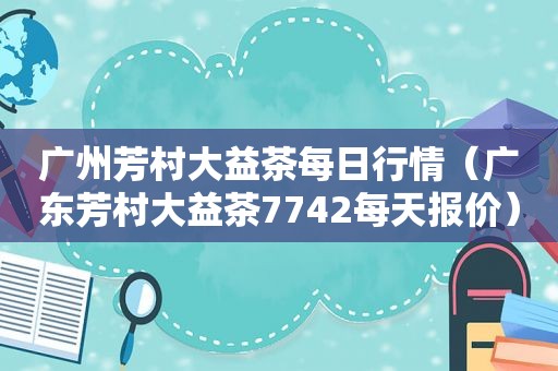 广州芳村大益茶每日行情（广东芳村大益茶7742每天报价）