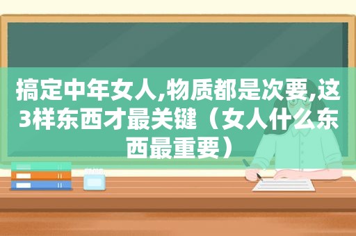 搞定中年女人,物质都是次要,这3样东西才最关键（女人什么东西最重要）