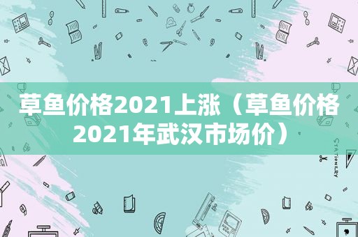 草鱼价格2021上涨（草鱼价格2021年武汉市场价）