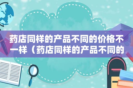 药店同样的产品不同的价格不一样（药店同样的产品不同的价格怎么算）