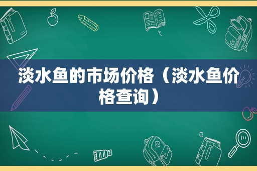 淡水鱼的市场价格（淡水鱼价格查询）