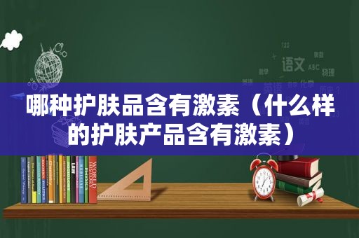 哪种护肤品含有激素（什么样的护肤产品含有激素）