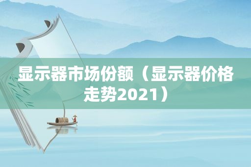 显示器市场份额（显示器价格走势2021）