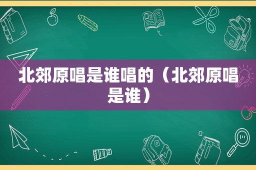 北郊原唱是谁唱的（北郊原唱是谁）