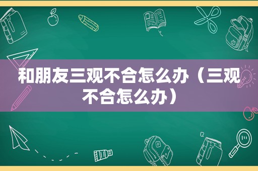 和朋友三观不合怎么办（三观不合怎么办）