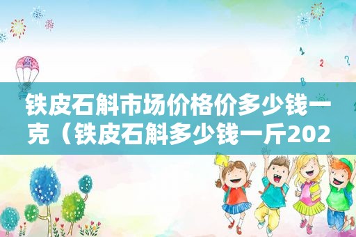 铁皮石斛市场价格价多少钱一克（铁皮石斛多少钱一斤2020）