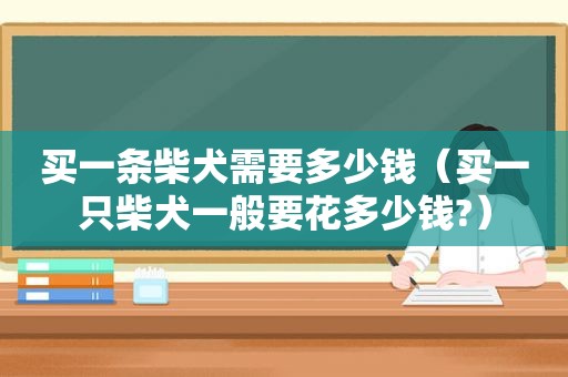 买一条柴犬需要多少钱（买一只柴犬一般要花多少钱?）