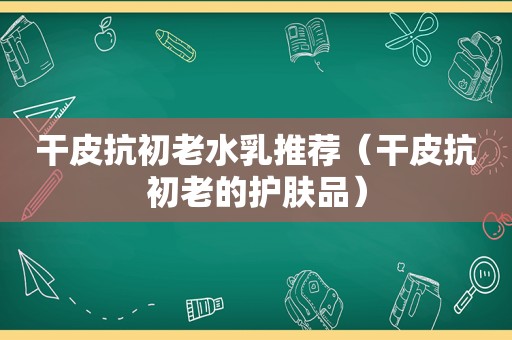 干皮抗初老水乳推荐（干皮抗初老的护肤品）