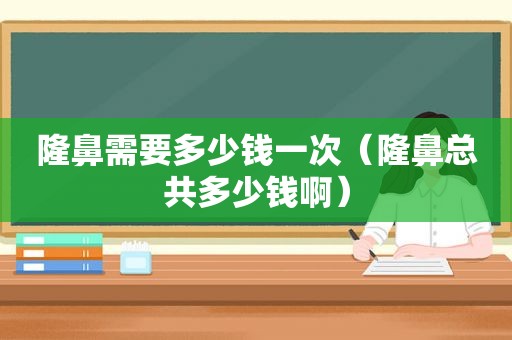 隆鼻需要多少钱一次（隆鼻总共多少钱啊）