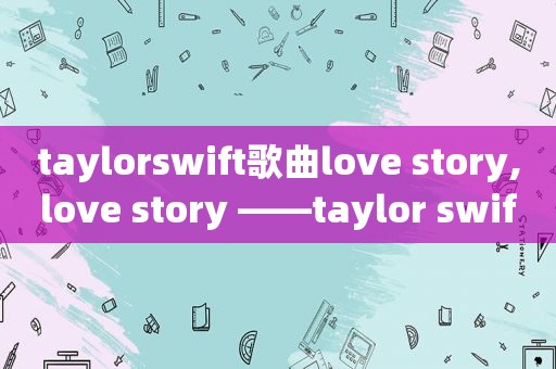 taylorswift歌曲love story,love story ——taylor swift