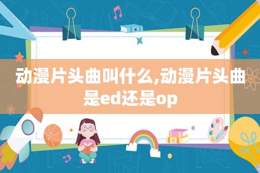 动漫片头曲叫什么,动漫片头曲是ed还是op