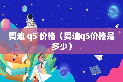 奥迪 q5 价格（奥迪q5价格是多少）