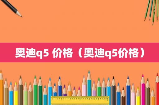 奥迪q5 价格（奥迪q5价格）