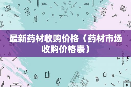 最新药材收购价格（药材市场收购价格表）