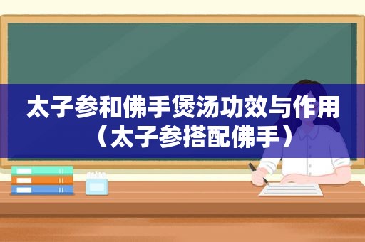 太子参和佛手煲汤功效与作用（太子参搭配佛手）