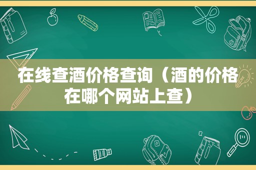 在线查酒价格查询（酒的价格在哪个网站上查）