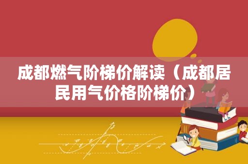 成都燃气阶梯价解读（成都居民用气价格阶梯价）