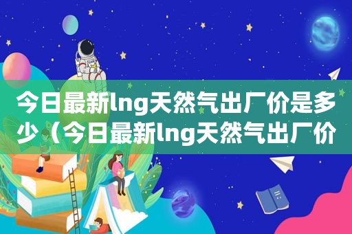 今日最新lng天然气出厂价是多少（今日最新lng天然气出厂价查询）