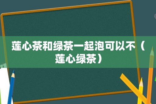 莲心茶和绿茶一起泡可以不（莲心绿茶）