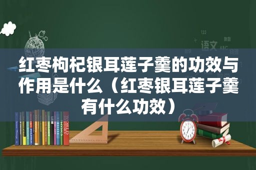 红枣枸杞银耳莲子羹的功效与作用是什么（红枣银耳莲子羹有什么功效）