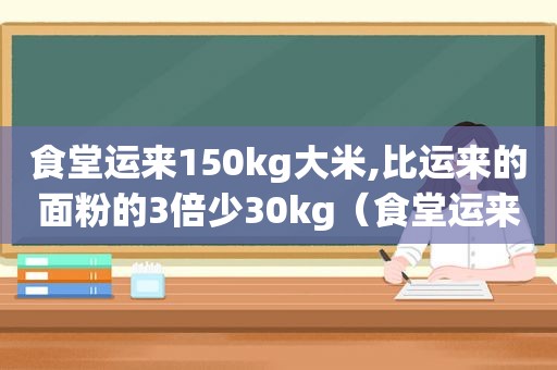 食堂运来150kg大米,比运来的面粉的3倍少30kg（食堂运来一批大米,共2800千克）