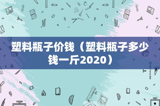 塑料瓶子价钱（塑料瓶子多少钱一斤2020）