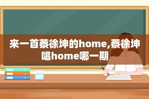 来一首蔡徐坤的home,蔡徐坤唱home哪一期