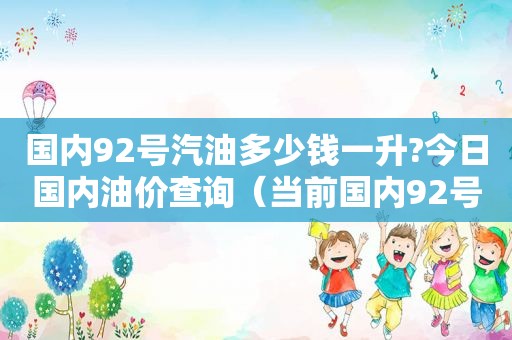 国内92号汽油多少钱一升?今日国内油价查询（当前国内92号汽油每升价格）