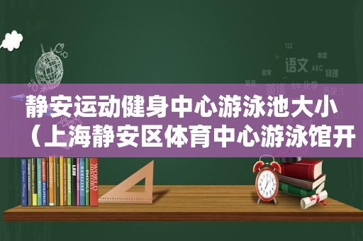 静安运动健身中心游泳池大小（上海静安区体育中心游泳馆开放时间）