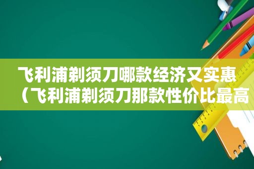 飞利浦剃须刀哪款经济又实惠（飞利浦剃须刀那款性价比最高）