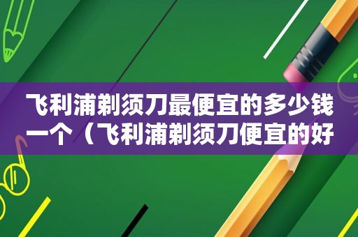 飞利浦剃须刀最便宜的多少钱一个（飞利浦剃须刀便宜的好用吗）