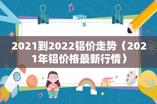 2021到2022铝价走势（2021年铝价格最新行情）