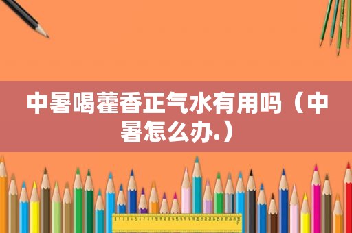 中暑喝藿香正气水有用吗（中暑怎么办.）