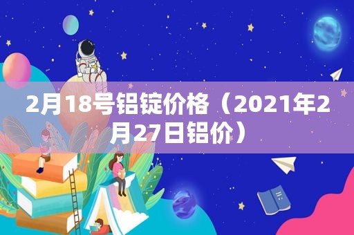 2月18号铝锭价格（2021年2月27日铝价）