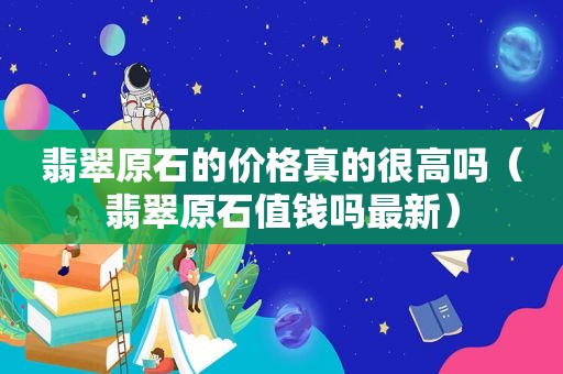 翡翠原石的价格真的很高吗（翡翠原石值钱吗最新）