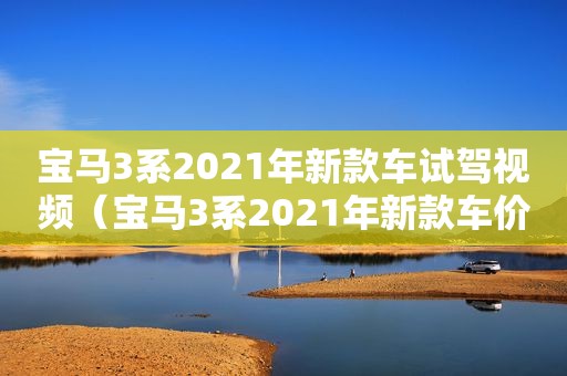 宝马3系2021年新款车试驾视频（宝马3系2021年新款车价格）