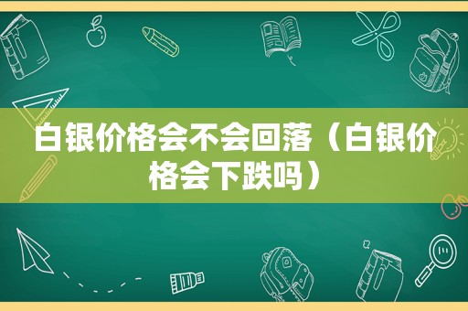 白银价格会不会回落（白银价格会下跌吗）