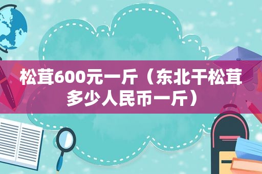 松茸600元一斤（东北干松茸多少人民币一斤）