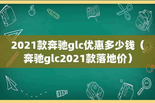 2021款奔驰glc优惠多少钱（奔驰glc2021款落地价）