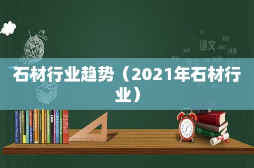 石材行业趋势（2021年石材行业）