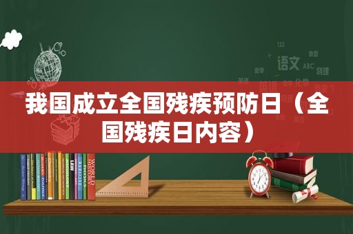 我国成立全国残疾预防日（全国残疾日内容）