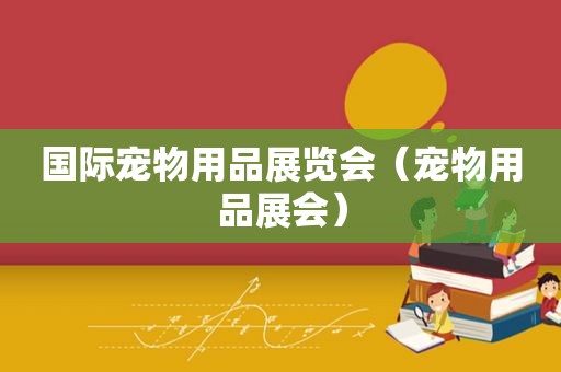 国际宠物用品展览会（宠物用品展会）