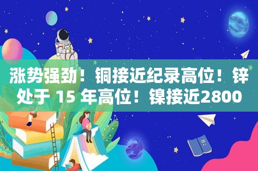 涨势强劲！铜接近纪录高位！锌处于 15 年高位！镍接近28000 美元