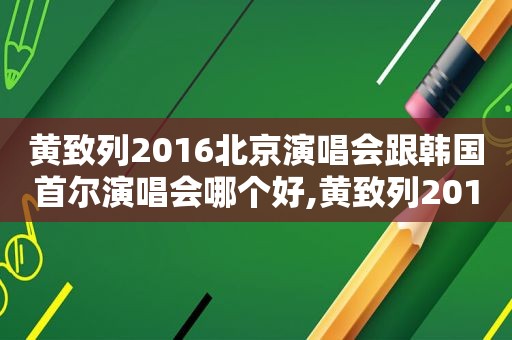 黄致列2016北京演唱会跟韩国首尔演唱会哪个好,黄致列2019综艺