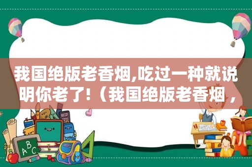 我国绝版老香烟,吃过一种就说明你老了!（我国绝版老香烟 ,见过一种就说明你老了!你认识几个?）