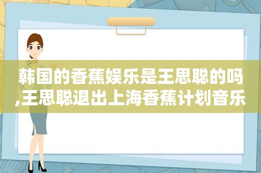 韩国的香蕉娱乐是王思聪的吗,王思聪退出上海香蕉计划音乐有限公司