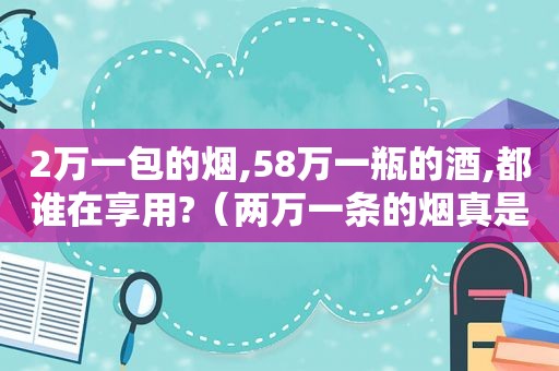 2万一包的烟,58万一瓶的酒,都谁在享用?（两万一条的烟真是开眼界了）