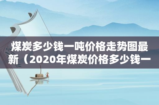 煤炭多少钱一吨价格走势图最新（2020年煤炭价格多少钱一吨）