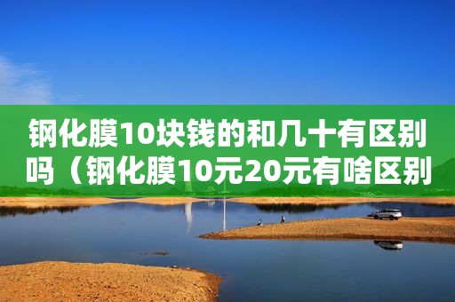 钢化膜10块钱的和几十有区别吗（钢化膜10元20元有啥区别）